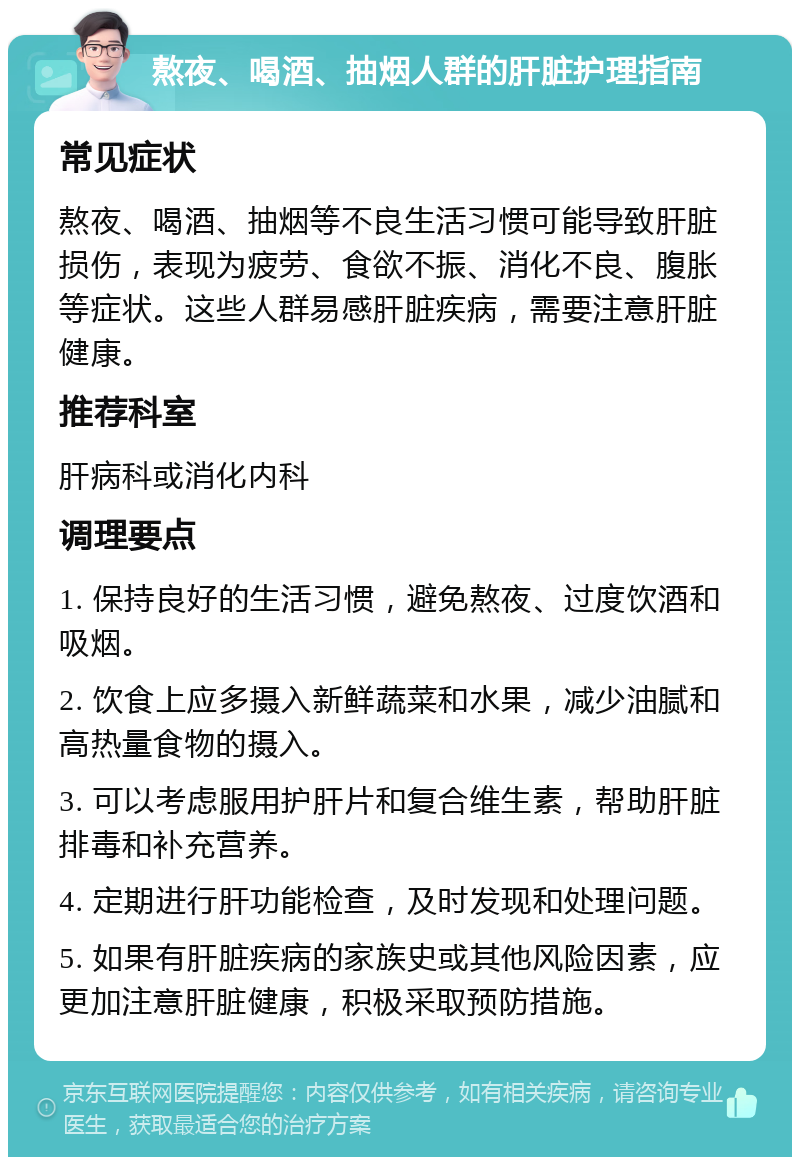 熬夜、喝酒、抽烟人群的肝脏护理指南 常见症状 熬夜、喝酒、抽烟等不良生活习惯可能导致肝脏损伤，表现为疲劳、食欲不振、消化不良、腹胀等症状。这些人群易感肝脏疾病，需要注意肝脏健康。 推荐科室 肝病科或消化内科 调理要点 1. 保持良好的生活习惯，避免熬夜、过度饮酒和吸烟。 2. 饮食上应多摄入新鲜蔬菜和水果，减少油腻和高热量食物的摄入。 3. 可以考虑服用护肝片和复合维生素，帮助肝脏排毒和补充营养。 4. 定期进行肝功能检查，及时发现和处理问题。 5. 如果有肝脏疾病的家族史或其他风险因素，应更加注意肝脏健康，积极采取预防措施。