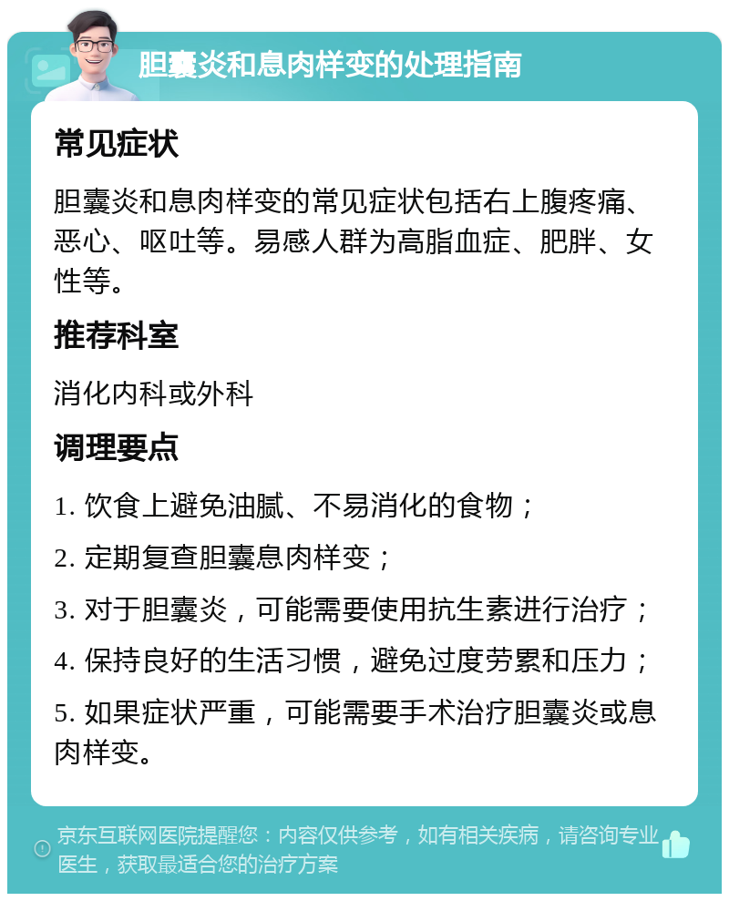 胆囊炎和息肉样变的处理指南 常见症状 胆囊炎和息肉样变的常见症状包括右上腹疼痛、恶心、呕吐等。易感人群为高脂血症、肥胖、女性等。 推荐科室 消化内科或外科 调理要点 1. 饮食上避免油腻、不易消化的食物； 2. 定期复查胆囊息肉样变； 3. 对于胆囊炎，可能需要使用抗生素进行治疗； 4. 保持良好的生活习惯，避免过度劳累和压力； 5. 如果症状严重，可能需要手术治疗胆囊炎或息肉样变。