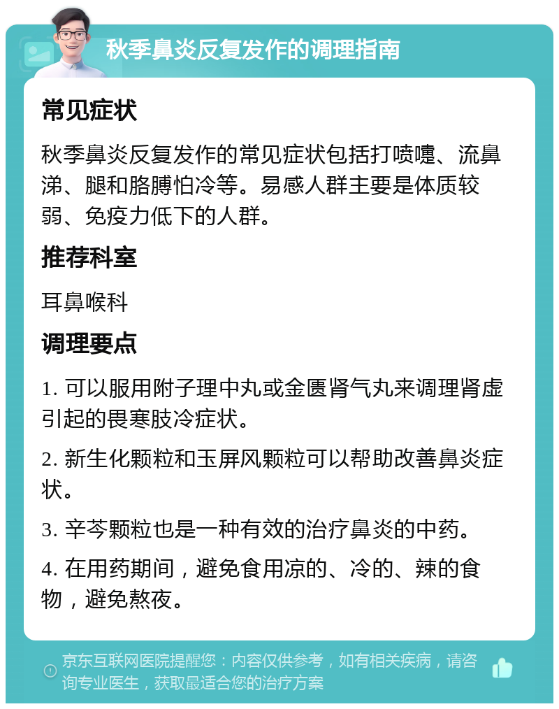 秋季鼻炎反复发作的调理指南 常见症状 秋季鼻炎反复发作的常见症状包括打喷嚏、流鼻涕、腿和胳膊怕冷等。易感人群主要是体质较弱、免疫力低下的人群。 推荐科室 耳鼻喉科 调理要点 1. 可以服用附子理中丸或金匮肾气丸来调理肾虚引起的畏寒肢冷症状。 2. 新生化颗粒和玉屏风颗粒可以帮助改善鼻炎症状。 3. 辛芩颗粒也是一种有效的治疗鼻炎的中药。 4. 在用药期间，避免食用凉的、冷的、辣的食物，避免熬夜。