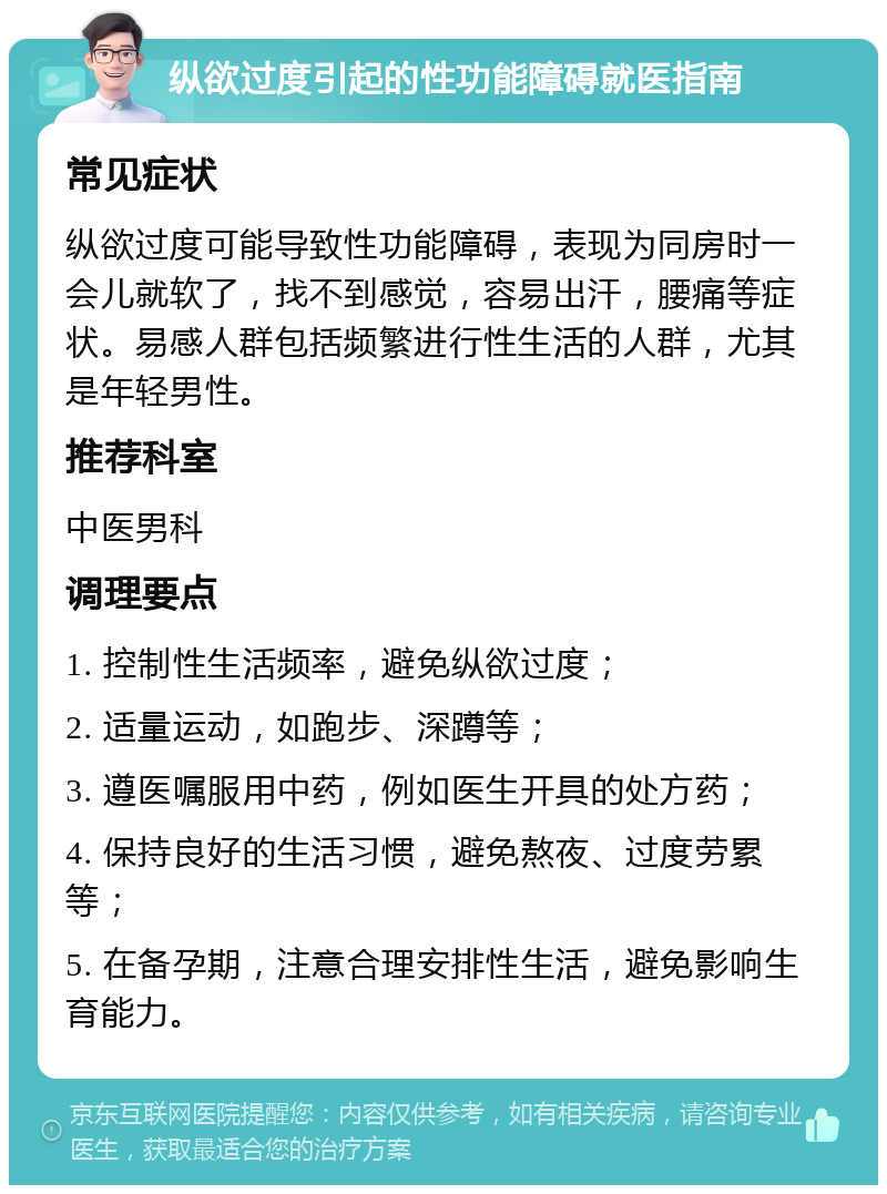 纵欲过度引起的性功能障碍就医指南 常见症状 纵欲过度可能导致性功能障碍，表现为同房时一会儿就软了，找不到感觉，容易出汗，腰痛等症状。易感人群包括频繁进行性生活的人群，尤其是年轻男性。 推荐科室 中医男科 调理要点 1. 控制性生活频率，避免纵欲过度； 2. 适量运动，如跑步、深蹲等； 3. 遵医嘱服用中药，例如医生开具的处方药； 4. 保持良好的生活习惯，避免熬夜、过度劳累等； 5. 在备孕期，注意合理安排性生活，避免影响生育能力。