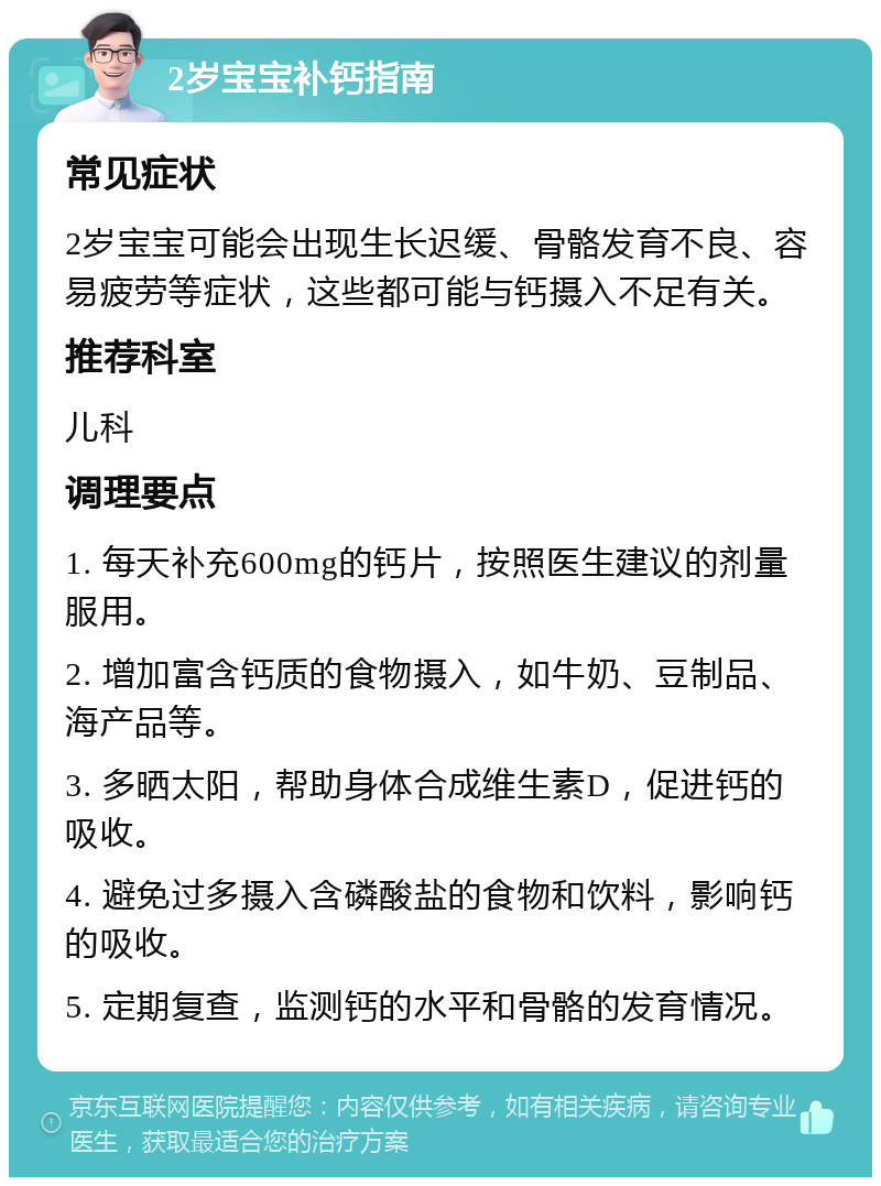 2岁宝宝补钙指南 常见症状 2岁宝宝可能会出现生长迟缓、骨骼发育不良、容易疲劳等症状，这些都可能与钙摄入不足有关。 推荐科室 儿科 调理要点 1. 每天补充600mg的钙片，按照医生建议的剂量服用。 2. 增加富含钙质的食物摄入，如牛奶、豆制品、海产品等。 3. 多晒太阳，帮助身体合成维生素D，促进钙的吸收。 4. 避免过多摄入含磷酸盐的食物和饮料，影响钙的吸收。 5. 定期复查，监测钙的水平和骨骼的发育情况。