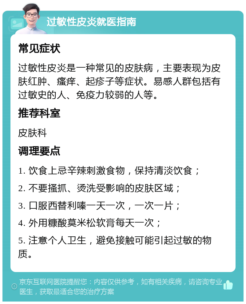 过敏性皮炎就医指南 常见症状 过敏性皮炎是一种常见的皮肤病，主要表现为皮肤红肿、瘙痒、起疹子等症状。易感人群包括有过敏史的人、免疫力较弱的人等。 推荐科室 皮肤科 调理要点 1. 饮食上忌辛辣刺激食物，保持清淡饮食； 2. 不要搔抓、烫洗受影响的皮肤区域； 3. 口服西替利嗪一天一次，一次一片； 4. 外用糠酸莫米松软膏每天一次； 5. 注意个人卫生，避免接触可能引起过敏的物质。