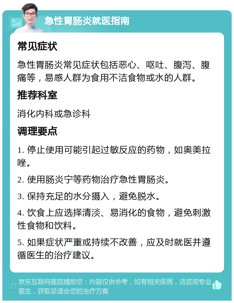 急性胃肠炎就医指南 常见症状 急性胃肠炎常见症状包括恶心、呕吐、腹泻、腹痛等，易感人群为食用不洁食物或水的人群。 推荐科室 消化内科或急诊科 调理要点 1. 停止使用可能引起过敏反应的药物，如奥美拉唑。 2. 使用肠炎宁等药物治疗急性胃肠炎。 3. 保持充足的水分摄入，避免脱水。 4. 饮食上应选择清淡、易消化的食物，避免刺激性食物和饮料。 5. 如果症状严重或持续不改善，应及时就医并遵循医生的治疗建议。