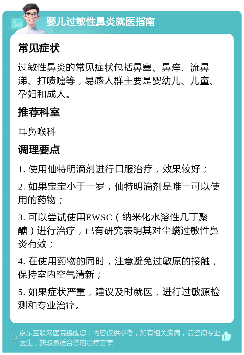 婴儿过敏性鼻炎就医指南 常见症状 过敏性鼻炎的常见症状包括鼻塞、鼻痒、流鼻涕、打喷嚏等，易感人群主要是婴幼儿、儿童、孕妇和成人。 推荐科室 耳鼻喉科 调理要点 1. 使用仙特明滴剂进行口服治疗，效果较好； 2. 如果宝宝小于一岁，仙特明滴剂是唯一可以使用的药物； 3. 可以尝试使用EWSC（纳米化水溶性几丁聚醣）进行治疗，已有研究表明其对尘螨过敏性鼻炎有效； 4. 在使用药物的同时，注意避免过敏原的接触，保持室内空气清新； 5. 如果症状严重，建议及时就医，进行过敏源检测和专业治疗。