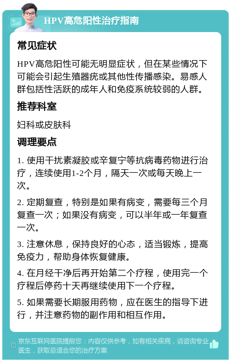 HPV高危阳性治疗指南 常见症状 HPV高危阳性可能无明显症状，但在某些情况下可能会引起生殖器疣或其他性传播感染。易感人群包括性活跃的成年人和免疫系统较弱的人群。 推荐科室 妇科或皮肤科 调理要点 1. 使用干扰素凝胶或辛复宁等抗病毒药物进行治疗，连续使用1-2个月，隔天一次或每天晚上一次。 2. 定期复查，特别是如果有病变，需要每三个月复查一次；如果没有病变，可以半年或一年复查一次。 3. 注意休息，保持良好的心态，适当锻炼，提高免疫力，帮助身体恢复健康。 4. 在月经干净后再开始第二个疗程，使用完一个疗程后停药十天再继续使用下一个疗程。 5. 如果需要长期服用药物，应在医生的指导下进行，并注意药物的副作用和相互作用。