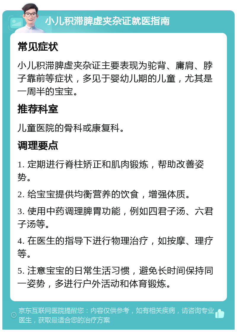 小儿积滞脾虚夹杂证就医指南 常见症状 小儿积滞脾虚夹杂证主要表现为驼背、庸肩、脖子靠前等症状，多见于婴幼儿期的儿童，尤其是一周半的宝宝。 推荐科室 儿童医院的骨科或康复科。 调理要点 1. 定期进行脊柱矫正和肌肉锻炼，帮助改善姿势。 2. 给宝宝提供均衡营养的饮食，增强体质。 3. 使用中药调理脾胃功能，例如四君子汤、六君子汤等。 4. 在医生的指导下进行物理治疗，如按摩、理疗等。 5. 注意宝宝的日常生活习惯，避免长时间保持同一姿势，多进行户外活动和体育锻炼。