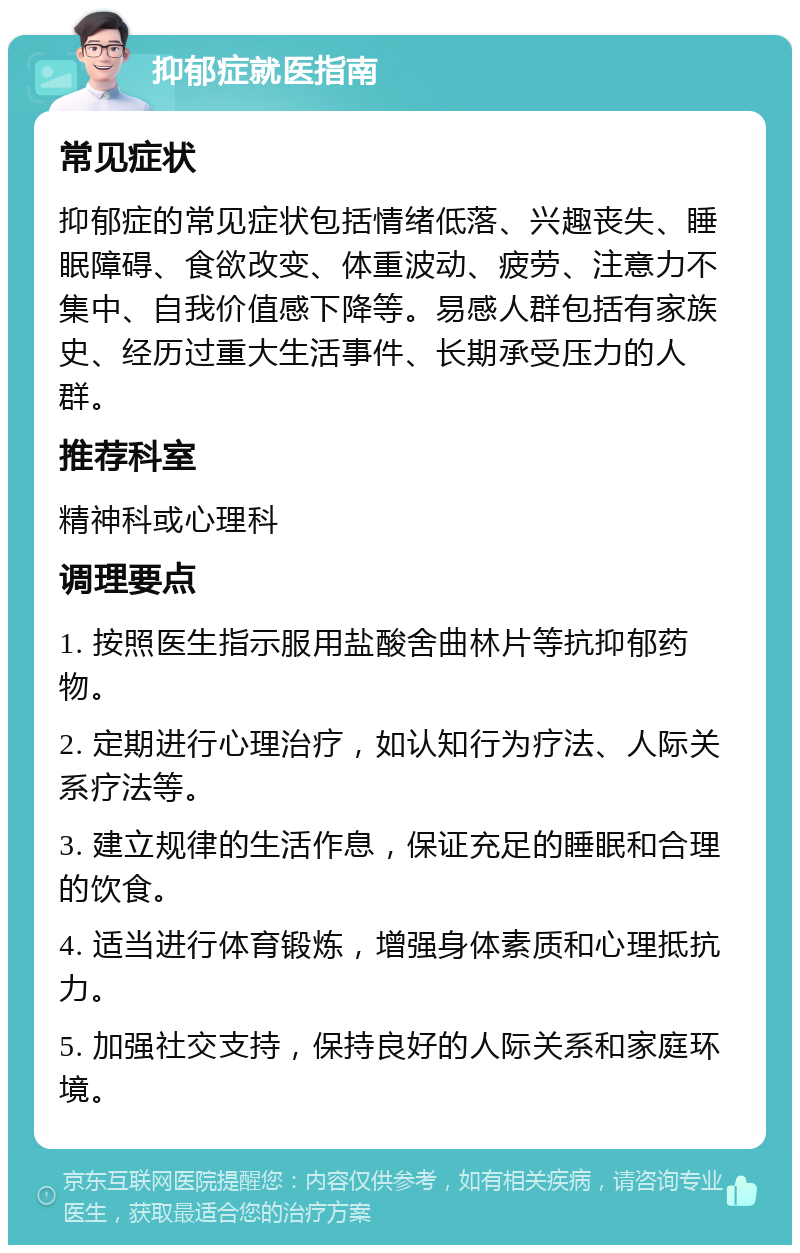 抑郁症就医指南 常见症状 抑郁症的常见症状包括情绪低落、兴趣丧失、睡眠障碍、食欲改变、体重波动、疲劳、注意力不集中、自我价值感下降等。易感人群包括有家族史、经历过重大生活事件、长期承受压力的人群。 推荐科室 精神科或心理科 调理要点 1. 按照医生指示服用盐酸舍曲林片等抗抑郁药物。 2. 定期进行心理治疗，如认知行为疗法、人际关系疗法等。 3. 建立规律的生活作息，保证充足的睡眠和合理的饮食。 4. 适当进行体育锻炼，增强身体素质和心理抵抗力。 5. 加强社交支持，保持良好的人际关系和家庭环境。