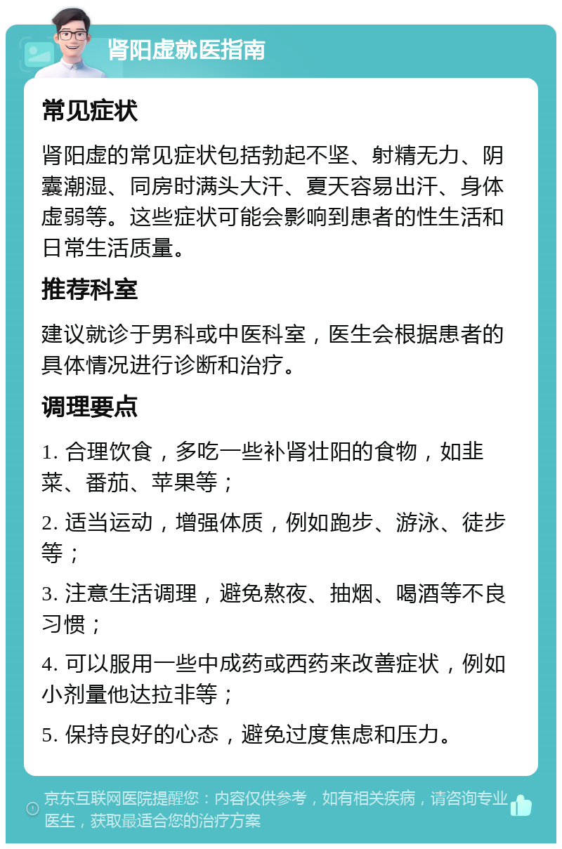 肾阳虚就医指南 常见症状 肾阳虚的常见症状包括勃起不坚、射精无力、阴囊潮湿、同房时满头大汗、夏天容易出汗、身体虚弱等。这些症状可能会影响到患者的性生活和日常生活质量。 推荐科室 建议就诊于男科或中医科室，医生会根据患者的具体情况进行诊断和治疗。 调理要点 1. 合理饮食，多吃一些补肾壮阳的食物，如韭菜、番茄、苹果等； 2. 适当运动，增强体质，例如跑步、游泳、徒步等； 3. 注意生活调理，避免熬夜、抽烟、喝酒等不良习惯； 4. 可以服用一些中成药或西药来改善症状，例如小剂量他达拉非等； 5. 保持良好的心态，避免过度焦虑和压力。