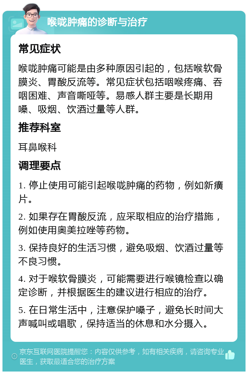 喉咙肿痛的诊断与治疗 常见症状 喉咙肿痛可能是由多种原因引起的，包括喉软骨膜炎、胃酸反流等。常见症状包括咽喉疼痛、吞咽困难、声音嘶哑等。易感人群主要是长期用嗓、吸烟、饮酒过量等人群。 推荐科室 耳鼻喉科 调理要点 1. 停止使用可能引起喉咙肿痛的药物，例如新癀片。 2. 如果存在胃酸反流，应采取相应的治疗措施，例如使用奥美拉唑等药物。 3. 保持良好的生活习惯，避免吸烟、饮酒过量等不良习惯。 4. 对于喉软骨膜炎，可能需要进行喉镜检查以确定诊断，并根据医生的建议进行相应的治疗。 5. 在日常生活中，注意保护嗓子，避免长时间大声喊叫或唱歌，保持适当的休息和水分摄入。