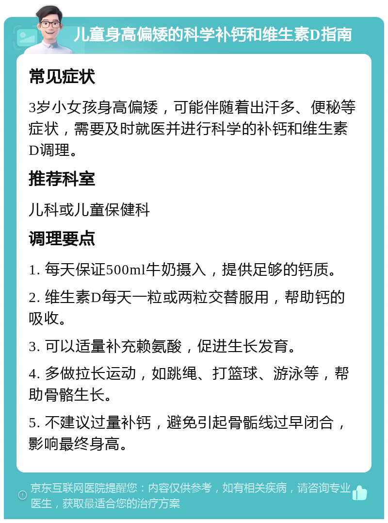 儿童身高偏矮的科学补钙和维生素D指南 常见症状 3岁小女孩身高偏矮，可能伴随着出汗多、便秘等症状，需要及时就医并进行科学的补钙和维生素D调理。 推荐科室 儿科或儿童保健科 调理要点 1. 每天保证500ml牛奶摄入，提供足够的钙质。 2. 维生素D每天一粒或两粒交替服用，帮助钙的吸收。 3. 可以适量补充赖氨酸，促进生长发育。 4. 多做拉长运动，如跳绳、打篮球、游泳等，帮助骨骼生长。 5. 不建议过量补钙，避免引起骨骺线过早闭合，影响最终身高。