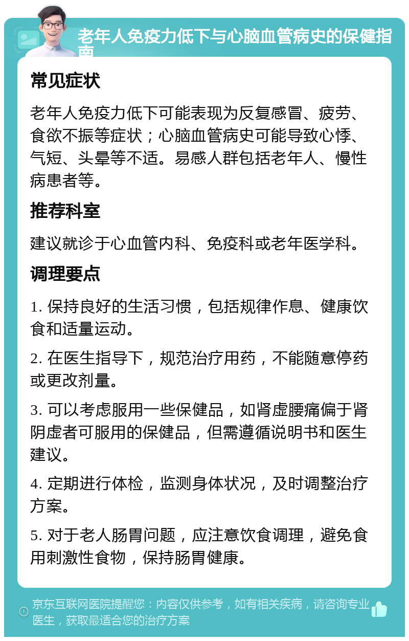 老年人免疫力低下与心脑血管病史的保健指南 常见症状 老年人免疫力低下可能表现为反复感冒、疲劳、食欲不振等症状；心脑血管病史可能导致心悸、气短、头晕等不适。易感人群包括老年人、慢性病患者等。 推荐科室 建议就诊于心血管内科、免疫科或老年医学科。 调理要点 1. 保持良好的生活习惯，包括规律作息、健康饮食和适量运动。 2. 在医生指导下，规范治疗用药，不能随意停药或更改剂量。 3. 可以考虑服用一些保健品，如肾虚腰痛偏于肾阴虚者可服用的保健品，但需遵循说明书和医生建议。 4. 定期进行体检，监测身体状况，及时调整治疗方案。 5. 对于老人肠胃问题，应注意饮食调理，避免食用刺激性食物，保持肠胃健康。