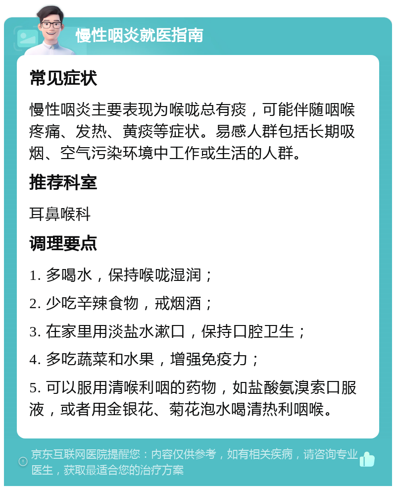 慢性咽炎就医指南 常见症状 慢性咽炎主要表现为喉咙总有痰，可能伴随咽喉疼痛、发热、黄痰等症状。易感人群包括长期吸烟、空气污染环境中工作或生活的人群。 推荐科室 耳鼻喉科 调理要点 1. 多喝水，保持喉咙湿润； 2. 少吃辛辣食物，戒烟酒； 3. 在家里用淡盐水漱口，保持口腔卫生； 4. 多吃蔬菜和水果，增强免疫力； 5. 可以服用清喉利咽的药物，如盐酸氨溴索口服液，或者用金银花、菊花泡水喝清热利咽喉。