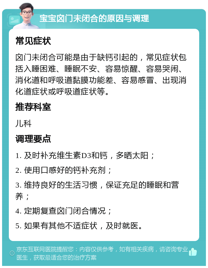 宝宝囟门未闭合的原因与调理 常见症状 囟门未闭合可能是由于缺钙引起的，常见症状包括入睡困难、睡眠不安、容易惊醒、容易哭闹、消化道和呼吸道黏膜功能差、容易感冒、出现消化道症状或呼吸道症状等。 推荐科室 儿科 调理要点 1. 及时补充维生素D3和钙，多晒太阳； 2. 使用口感好的钙补充剂； 3. 维持良好的生活习惯，保证充足的睡眠和营养； 4. 定期复查囟门闭合情况； 5. 如果有其他不适症状，及时就医。