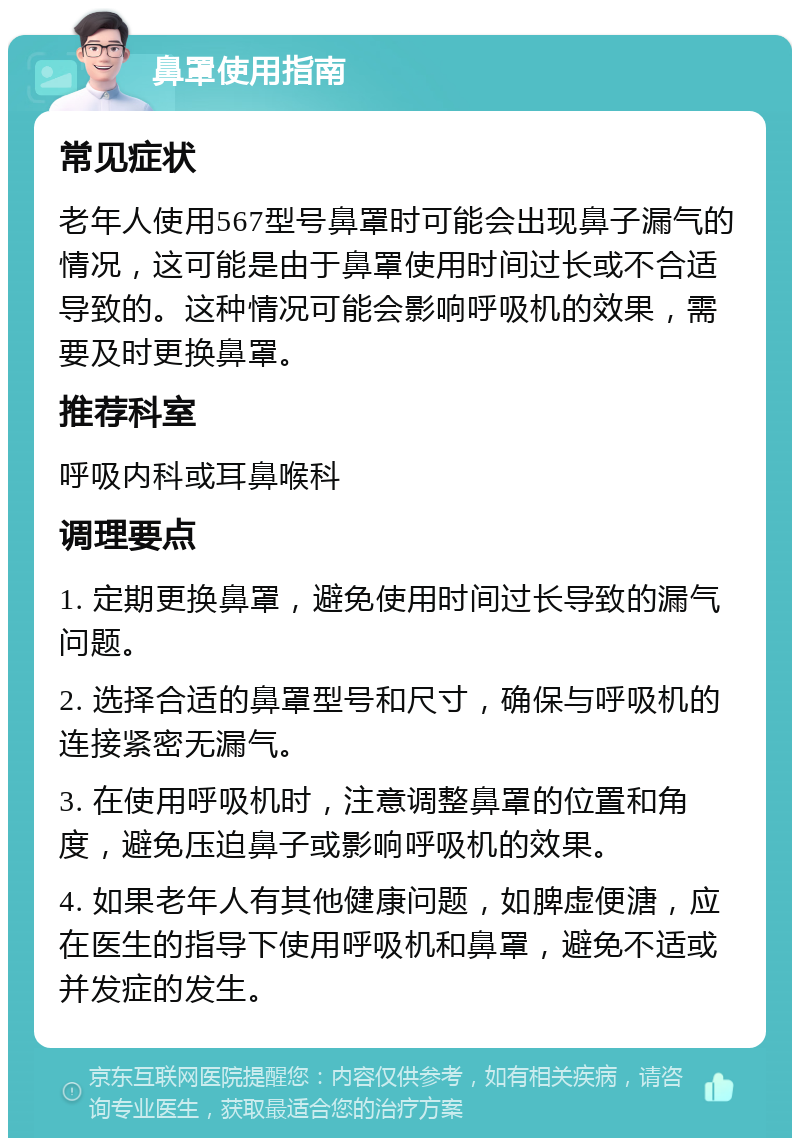 鼻罩使用指南 常见症状 老年人使用567型号鼻罩时可能会出现鼻子漏气的情况，这可能是由于鼻罩使用时间过长或不合适导致的。这种情况可能会影响呼吸机的效果，需要及时更换鼻罩。 推荐科室 呼吸内科或耳鼻喉科 调理要点 1. 定期更换鼻罩，避免使用时间过长导致的漏气问题。 2. 选择合适的鼻罩型号和尺寸，确保与呼吸机的连接紧密无漏气。 3. 在使用呼吸机时，注意调整鼻罩的位置和角度，避免压迫鼻子或影响呼吸机的效果。 4. 如果老年人有其他健康问题，如脾虚便溏，应在医生的指导下使用呼吸机和鼻罩，避免不适或并发症的发生。