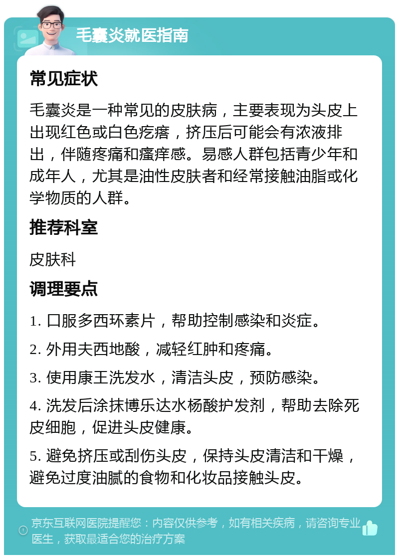 毛囊炎就医指南 常见症状 毛囊炎是一种常见的皮肤病，主要表现为头皮上出现红色或白色疙瘩，挤压后可能会有浓液排出，伴随疼痛和瘙痒感。易感人群包括青少年和成年人，尤其是油性皮肤者和经常接触油脂或化学物质的人群。 推荐科室 皮肤科 调理要点 1. 口服多西环素片，帮助控制感染和炎症。 2. 外用夫西地酸，减轻红肿和疼痛。 3. 使用康王洗发水，清洁头皮，预防感染。 4. 洗发后涂抹博乐达水杨酸护发剂，帮助去除死皮细胞，促进头皮健康。 5. 避免挤压或刮伤头皮，保持头皮清洁和干燥，避免过度油腻的食物和化妆品接触头皮。