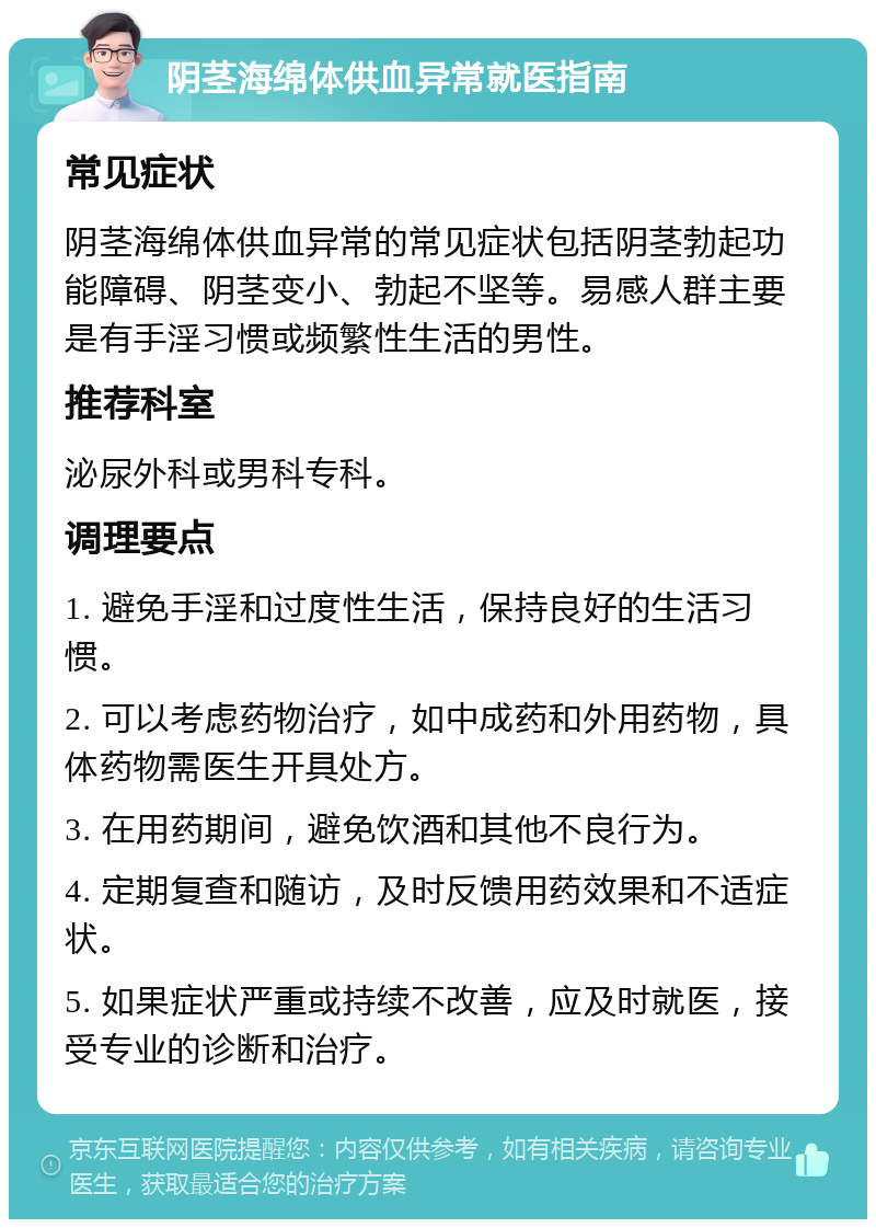 阴茎海绵体供血异常就医指南 常见症状 阴茎海绵体供血异常的常见症状包括阴茎勃起功能障碍、阴茎变小、勃起不坚等。易感人群主要是有手淫习惯或频繁性生活的男性。 推荐科室 泌尿外科或男科专科。 调理要点 1. 避免手淫和过度性生活，保持良好的生活习惯。 2. 可以考虑药物治疗，如中成药和外用药物，具体药物需医生开具处方。 3. 在用药期间，避免饮酒和其他不良行为。 4. 定期复查和随访，及时反馈用药效果和不适症状。 5. 如果症状严重或持续不改善，应及时就医，接受专业的诊断和治疗。