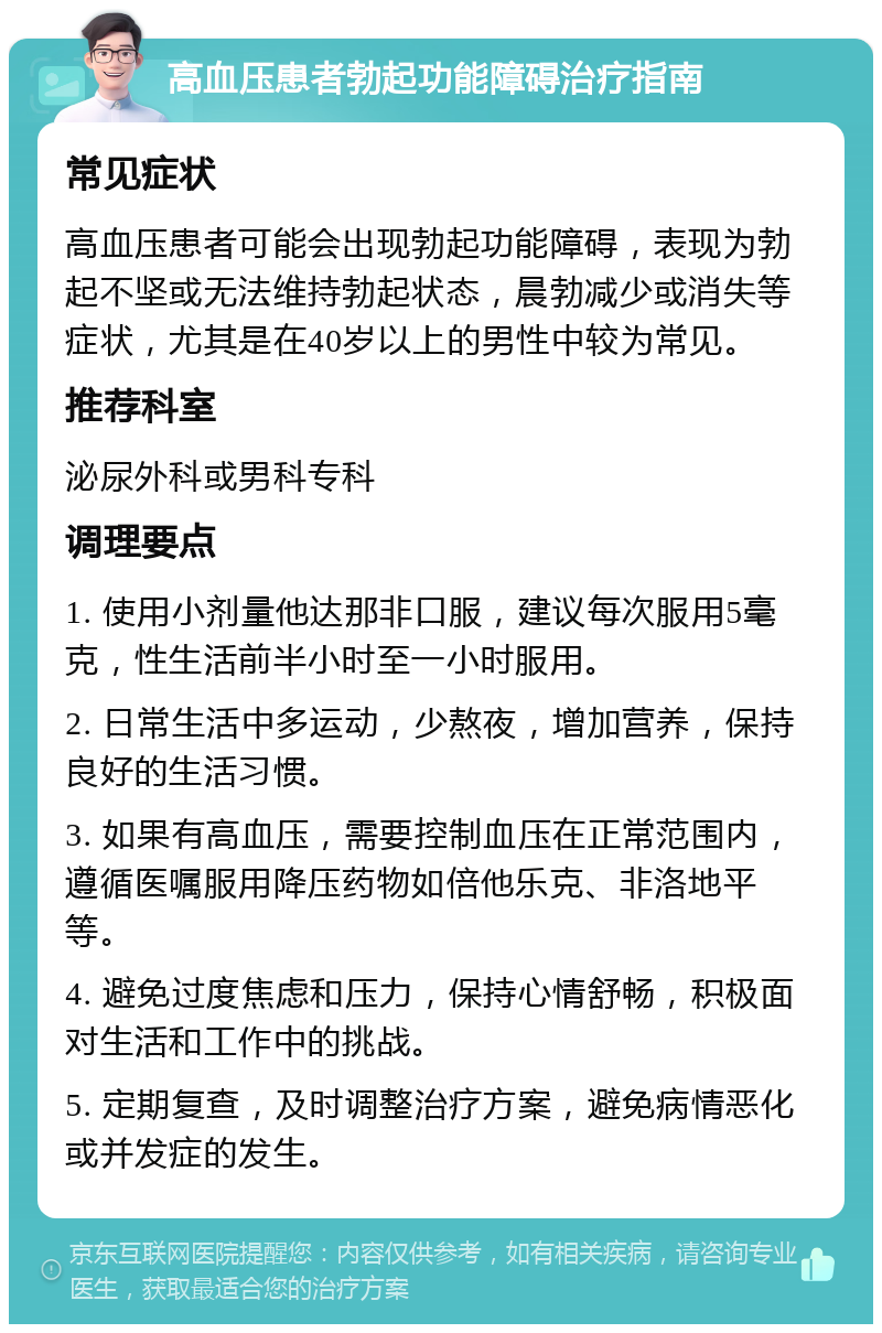 高血压患者勃起功能障碍治疗指南 常见症状 高血压患者可能会出现勃起功能障碍，表现为勃起不坚或无法维持勃起状态，晨勃减少或消失等症状，尤其是在40岁以上的男性中较为常见。 推荐科室 泌尿外科或男科专科 调理要点 1. 使用小剂量他达那非口服，建议每次服用5毫克，性生活前半小时至一小时服用。 2. 日常生活中多运动，少熬夜，增加营养，保持良好的生活习惯。 3. 如果有高血压，需要控制血压在正常范围内，遵循医嘱服用降压药物如倍他乐克、非洛地平等。 4. 避免过度焦虑和压力，保持心情舒畅，积极面对生活和工作中的挑战。 5. 定期复查，及时调整治疗方案，避免病情恶化或并发症的发生。