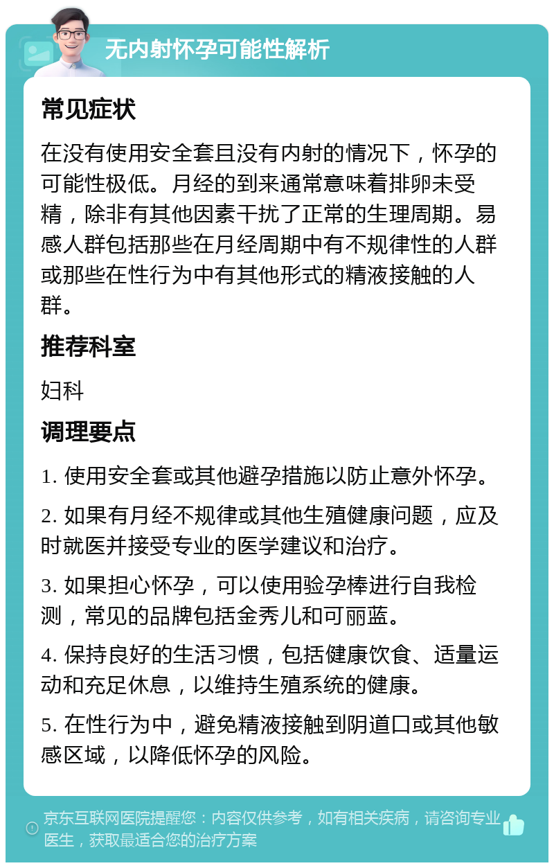 无内射怀孕可能性解析 常见症状 在没有使用安全套且没有内射的情况下，怀孕的可能性极低。月经的到来通常意味着排卵未受精，除非有其他因素干扰了正常的生理周期。易感人群包括那些在月经周期中有不规律性的人群或那些在性行为中有其他形式的精液接触的人群。 推荐科室 妇科 调理要点 1. 使用安全套或其他避孕措施以防止意外怀孕。 2. 如果有月经不规律或其他生殖健康问题，应及时就医并接受专业的医学建议和治疗。 3. 如果担心怀孕，可以使用验孕棒进行自我检测，常见的品牌包括金秀儿和可丽蓝。 4. 保持良好的生活习惯，包括健康饮食、适量运动和充足休息，以维持生殖系统的健康。 5. 在性行为中，避免精液接触到阴道口或其他敏感区域，以降低怀孕的风险。