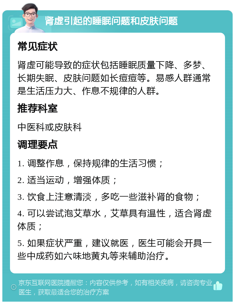 肾虚引起的睡眠问题和皮肤问题 常见症状 肾虚可能导致的症状包括睡眠质量下降、多梦、长期失眠、皮肤问题如长痘痘等。易感人群通常是生活压力大、作息不规律的人群。 推荐科室 中医科或皮肤科 调理要点 1. 调整作息，保持规律的生活习惯； 2. 适当运动，增强体质； 3. 饮食上注意清淡，多吃一些滋补肾的食物； 4. 可以尝试泡艾草水，艾草具有温性，适合肾虚体质； 5. 如果症状严重，建议就医，医生可能会开具一些中成药如六味地黄丸等来辅助治疗。