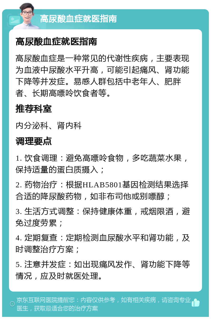 高尿酸血症就医指南 高尿酸血症就医指南 高尿酸血症是一种常见的代谢性疾病，主要表现为血液中尿酸水平升高，可能引起痛风、肾功能下降等并发症。易感人群包括中老年人、肥胖者、长期高嘌呤饮食者等。 推荐科室 内分泌科、肾内科 调理要点 1. 饮食调理：避免高嘌呤食物，多吃蔬菜水果，保持适量的蛋白质摄入； 2. 药物治疗：根据HLAB5801基因检测结果选择合适的降尿酸药物，如非布司他或别嘌醇； 3. 生活方式调整：保持健康体重，戒烟限酒，避免过度劳累； 4. 定期复查：定期检测血尿酸水平和肾功能，及时调整治疗方案； 5. 注意并发症：如出现痛风发作、肾功能下降等情况，应及时就医处理。