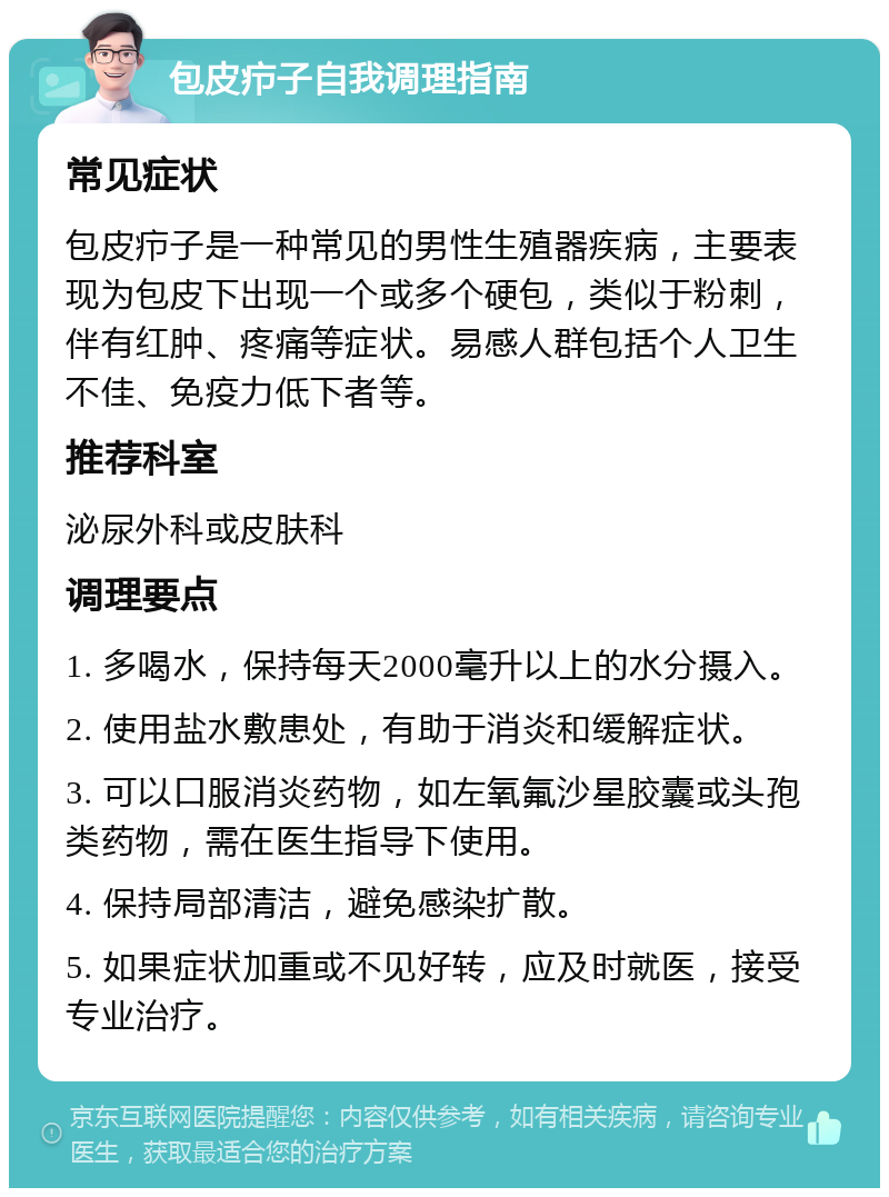 包皮疖子自我调理指南 常见症状 包皮疖子是一种常见的男性生殖器疾病，主要表现为包皮下出现一个或多个硬包，类似于粉刺，伴有红肿、疼痛等症状。易感人群包括个人卫生不佳、免疫力低下者等。 推荐科室 泌尿外科或皮肤科 调理要点 1. 多喝水，保持每天2000毫升以上的水分摄入。 2. 使用盐水敷患处，有助于消炎和缓解症状。 3. 可以口服消炎药物，如左氧氟沙星胶囊或头孢类药物，需在医生指导下使用。 4. 保持局部清洁，避免感染扩散。 5. 如果症状加重或不见好转，应及时就医，接受专业治疗。