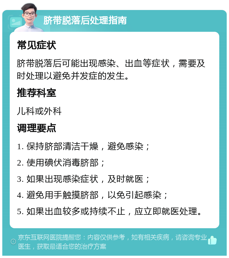 脐带脱落后处理指南 常见症状 脐带脱落后可能出现感染、出血等症状，需要及时处理以避免并发症的发生。 推荐科室 儿科或外科 调理要点 1. 保持脐部清洁干燥，避免感染； 2. 使用碘伏消毒脐部； 3. 如果出现感染症状，及时就医； 4. 避免用手触摸脐部，以免引起感染； 5. 如果出血较多或持续不止，应立即就医处理。