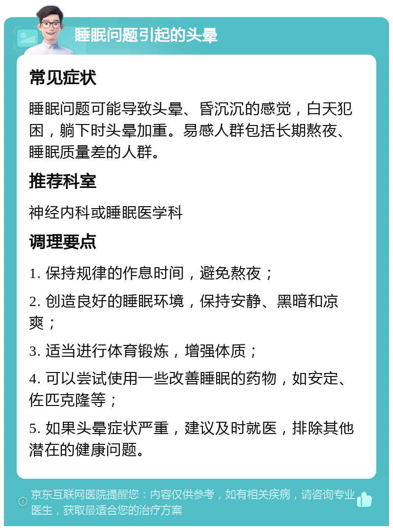 睡眠问题引起的头晕 常见症状 睡眠问题可能导致头晕、昏沉沉的感觉，白天犯困，躺下时头晕加重。易感人群包括长期熬夜、睡眠质量差的人群。 推荐科室 神经内科或睡眠医学科 调理要点 1. 保持规律的作息时间，避免熬夜； 2. 创造良好的睡眠环境，保持安静、黑暗和凉爽； 3. 适当进行体育锻炼，增强体质； 4. 可以尝试使用一些改善睡眠的药物，如安定、佐匹克隆等； 5. 如果头晕症状严重，建议及时就医，排除其他潜在的健康问题。