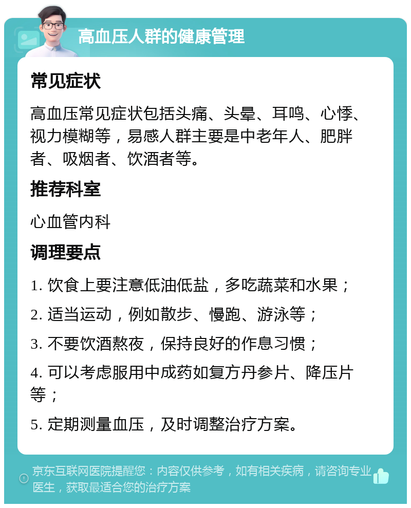 高血压人群的健康管理 常见症状 高血压常见症状包括头痛、头晕、耳鸣、心悸、视力模糊等，易感人群主要是中老年人、肥胖者、吸烟者、饮酒者等。 推荐科室 心血管内科 调理要点 1. 饮食上要注意低油低盐，多吃蔬菜和水果； 2. 适当运动，例如散步、慢跑、游泳等； 3. 不要饮酒熬夜，保持良好的作息习惯； 4. 可以考虑服用中成药如复方丹参片、降压片等； 5. 定期测量血压，及时调整治疗方案。