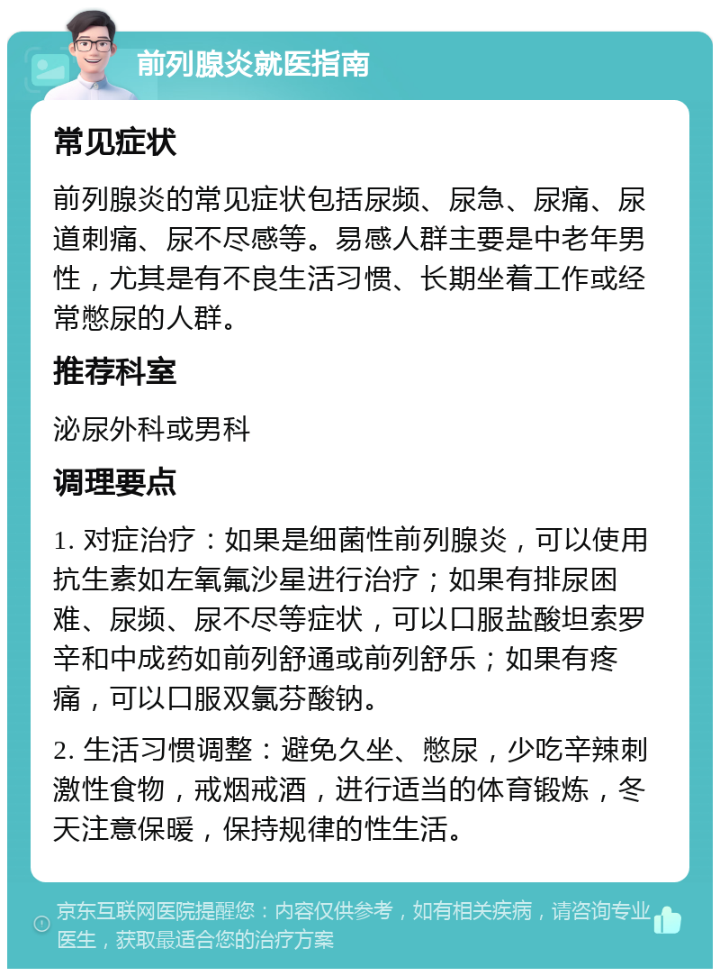 前列腺炎就医指南 常见症状 前列腺炎的常见症状包括尿频、尿急、尿痛、尿道刺痛、尿不尽感等。易感人群主要是中老年男性，尤其是有不良生活习惯、长期坐着工作或经常憋尿的人群。 推荐科室 泌尿外科或男科 调理要点 1. 对症治疗：如果是细菌性前列腺炎，可以使用抗生素如左氧氟沙星进行治疗；如果有排尿困难、尿频、尿不尽等症状，可以口服盐酸坦索罗辛和中成药如前列舒通或前列舒乐；如果有疼痛，可以口服双氯芬酸钠。 2. 生活习惯调整：避免久坐、憋尿，少吃辛辣刺激性食物，戒烟戒酒，进行适当的体育锻炼，冬天注意保暖，保持规律的性生活。