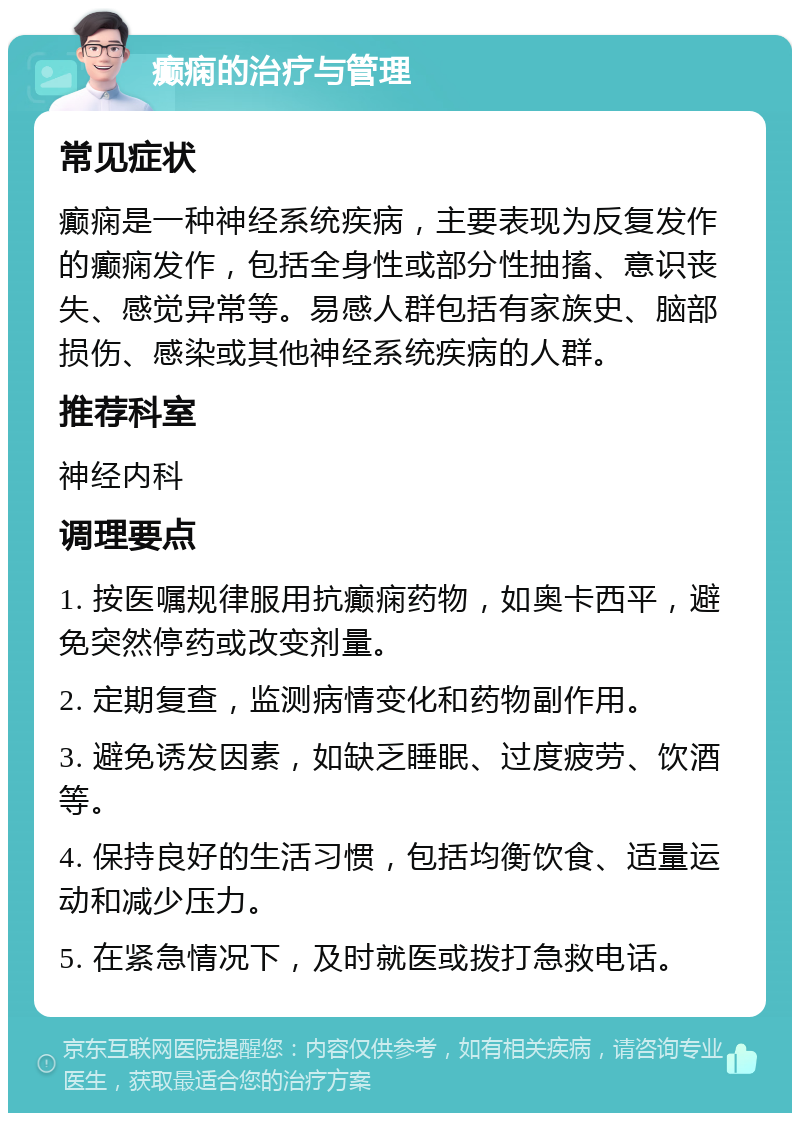 癫痫的治疗与管理 常见症状 癫痫是一种神经系统疾病，主要表现为反复发作的癫痫发作，包括全身性或部分性抽搐、意识丧失、感觉异常等。易感人群包括有家族史、脑部损伤、感染或其他神经系统疾病的人群。 推荐科室 神经内科 调理要点 1. 按医嘱规律服用抗癫痫药物，如奥卡西平，避免突然停药或改变剂量。 2. 定期复查，监测病情变化和药物副作用。 3. 避免诱发因素，如缺乏睡眠、过度疲劳、饮酒等。 4. 保持良好的生活习惯，包括均衡饮食、适量运动和减少压力。 5. 在紧急情况下，及时就医或拨打急救电话。