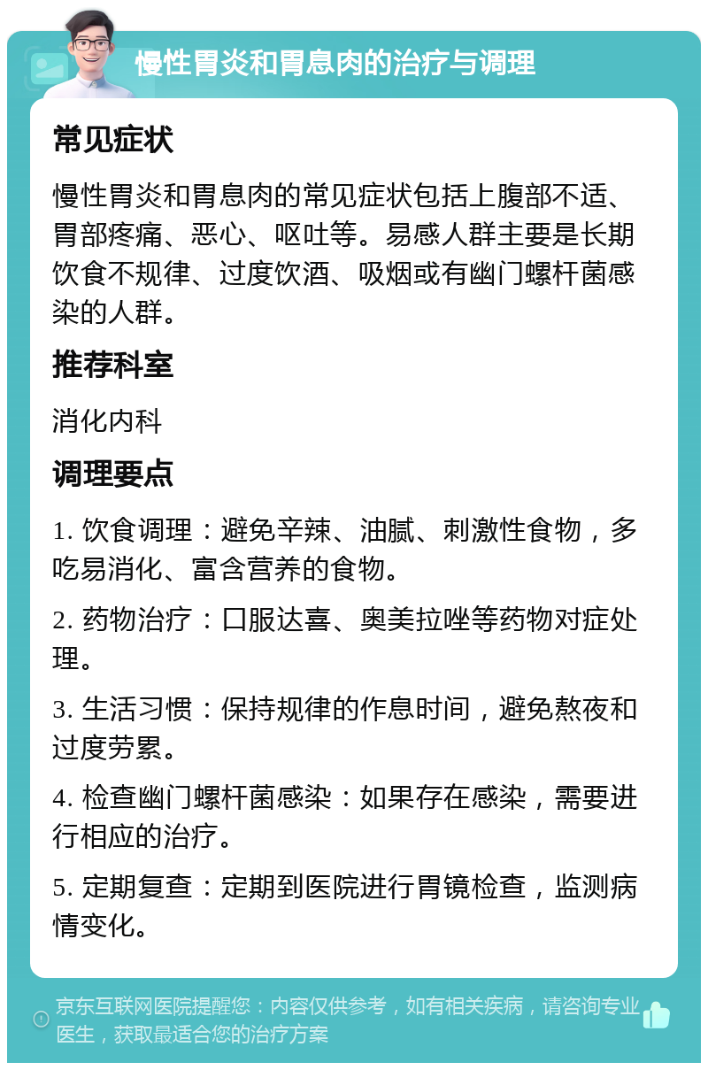 慢性胃炎和胃息肉的治疗与调理 常见症状 慢性胃炎和胃息肉的常见症状包括上腹部不适、胃部疼痛、恶心、呕吐等。易感人群主要是长期饮食不规律、过度饮酒、吸烟或有幽门螺杆菌感染的人群。 推荐科室 消化内科 调理要点 1. 饮食调理：避免辛辣、油腻、刺激性食物，多吃易消化、富含营养的食物。 2. 药物治疗：口服达喜、奥美拉唑等药物对症处理。 3. 生活习惯：保持规律的作息时间，避免熬夜和过度劳累。 4. 检查幽门螺杆菌感染：如果存在感染，需要进行相应的治疗。 5. 定期复查：定期到医院进行胃镜检查，监测病情变化。