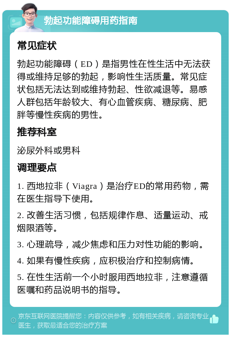 勃起功能障碍用药指南 常见症状 勃起功能障碍（ED）是指男性在性生活中无法获得或维持足够的勃起，影响性生活质量。常见症状包括无法达到或维持勃起、性欲减退等。易感人群包括年龄较大、有心血管疾病、糖尿病、肥胖等慢性疾病的男性。 推荐科室 泌尿外科或男科 调理要点 1. 西地拉非（Viagra）是治疗ED的常用药物，需在医生指导下使用。 2. 改善生活习惯，包括规律作息、适量运动、戒烟限酒等。 3. 心理疏导，减少焦虑和压力对性功能的影响。 4. 如果有慢性疾病，应积极治疗和控制病情。 5. 在性生活前一个小时服用西地拉非，注意遵循医嘱和药品说明书的指导。