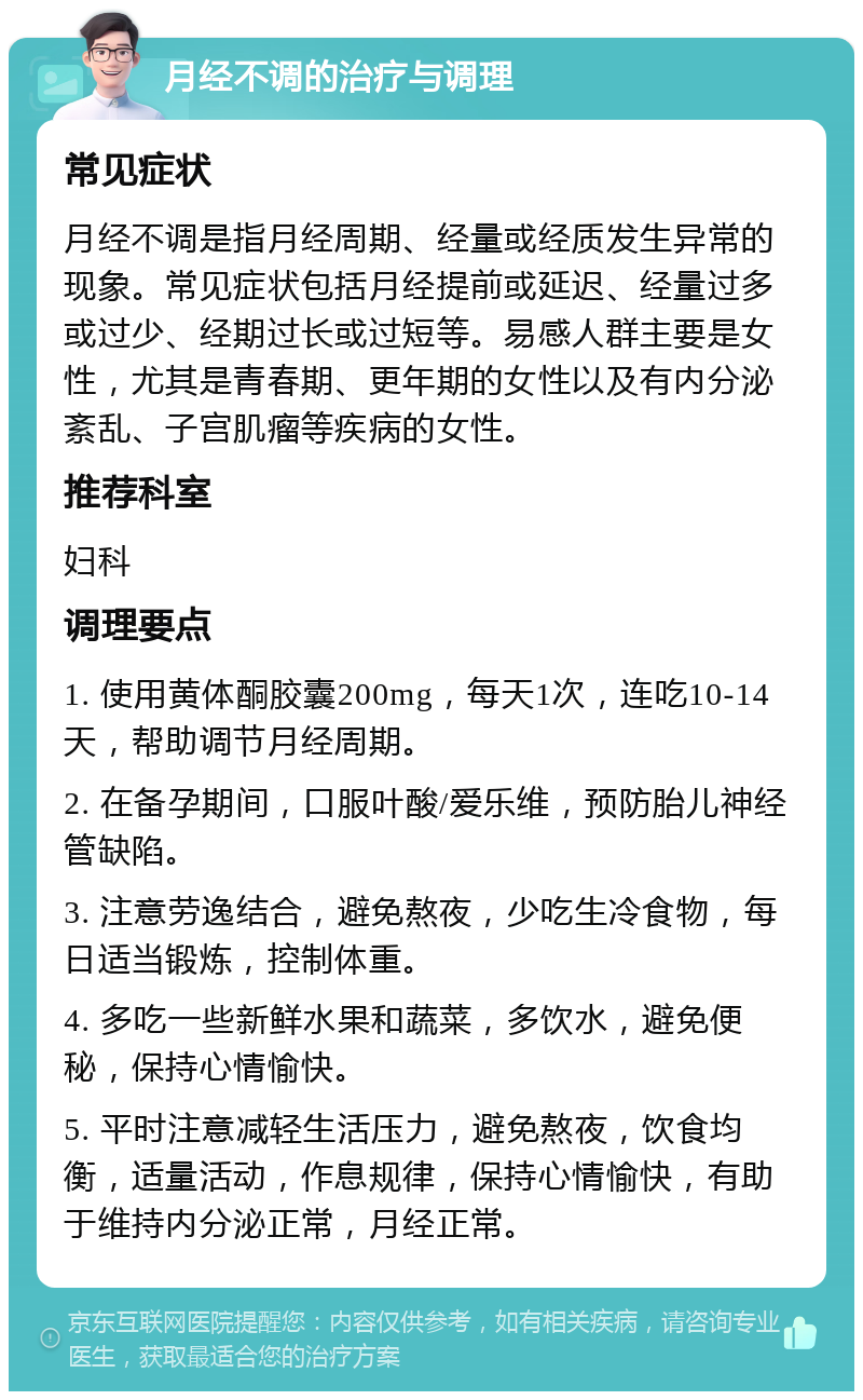 月经不调的治疗与调理 常见症状 月经不调是指月经周期、经量或经质发生异常的现象。常见症状包括月经提前或延迟、经量过多或过少、经期过长或过短等。易感人群主要是女性，尤其是青春期、更年期的女性以及有内分泌紊乱、子宫肌瘤等疾病的女性。 推荐科室 妇科 调理要点 1. 使用黄体酮胶囊200mg，每天1次，连吃10-14天，帮助调节月经周期。 2. 在备孕期间，口服叶酸/爱乐维，预防胎儿神经管缺陷。 3. 注意劳逸结合，避免熬夜，少吃生冷食物，每日适当锻炼，控制体重。 4. 多吃一些新鲜水果和蔬菜，多饮水，避免便秘，保持心情愉快。 5. 平时注意减轻生活压力，避免熬夜，饮食均衡，适量活动，作息规律，保持心情愉快，有助于维持内分泌正常，月经正常。