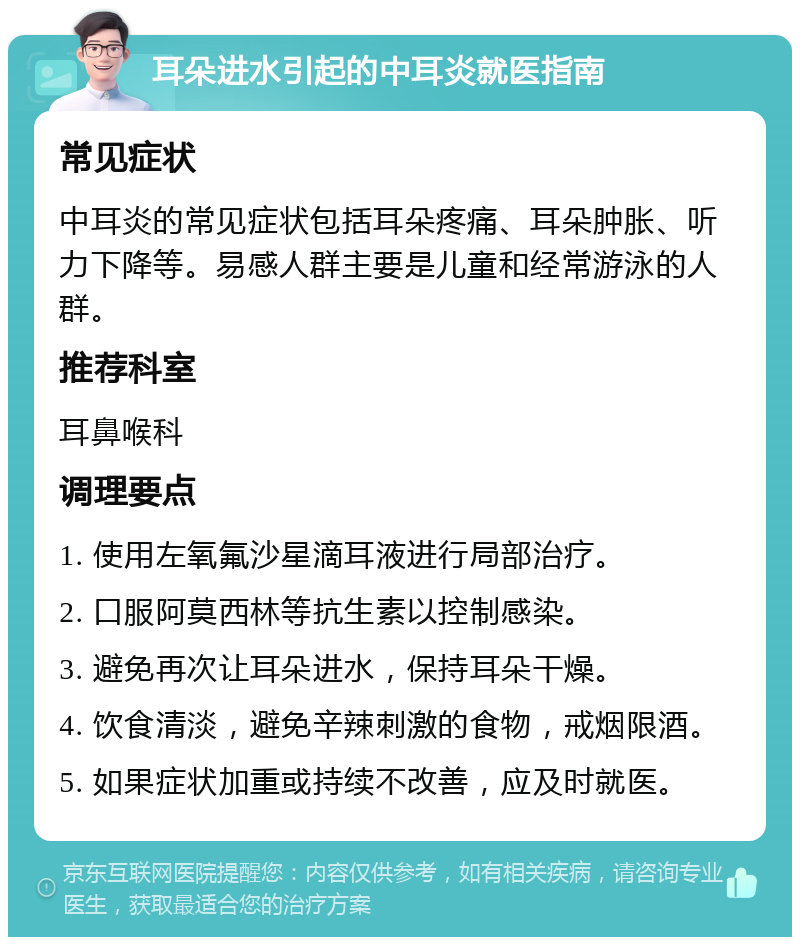 耳朵进水引起的中耳炎就医指南 常见症状 中耳炎的常见症状包括耳朵疼痛、耳朵肿胀、听力下降等。易感人群主要是儿童和经常游泳的人群。 推荐科室 耳鼻喉科 调理要点 1. 使用左氧氟沙星滴耳液进行局部治疗。 2. 口服阿莫西林等抗生素以控制感染。 3. 避免再次让耳朵进水，保持耳朵干燥。 4. 饮食清淡，避免辛辣刺激的食物，戒烟限酒。 5. 如果症状加重或持续不改善，应及时就医。