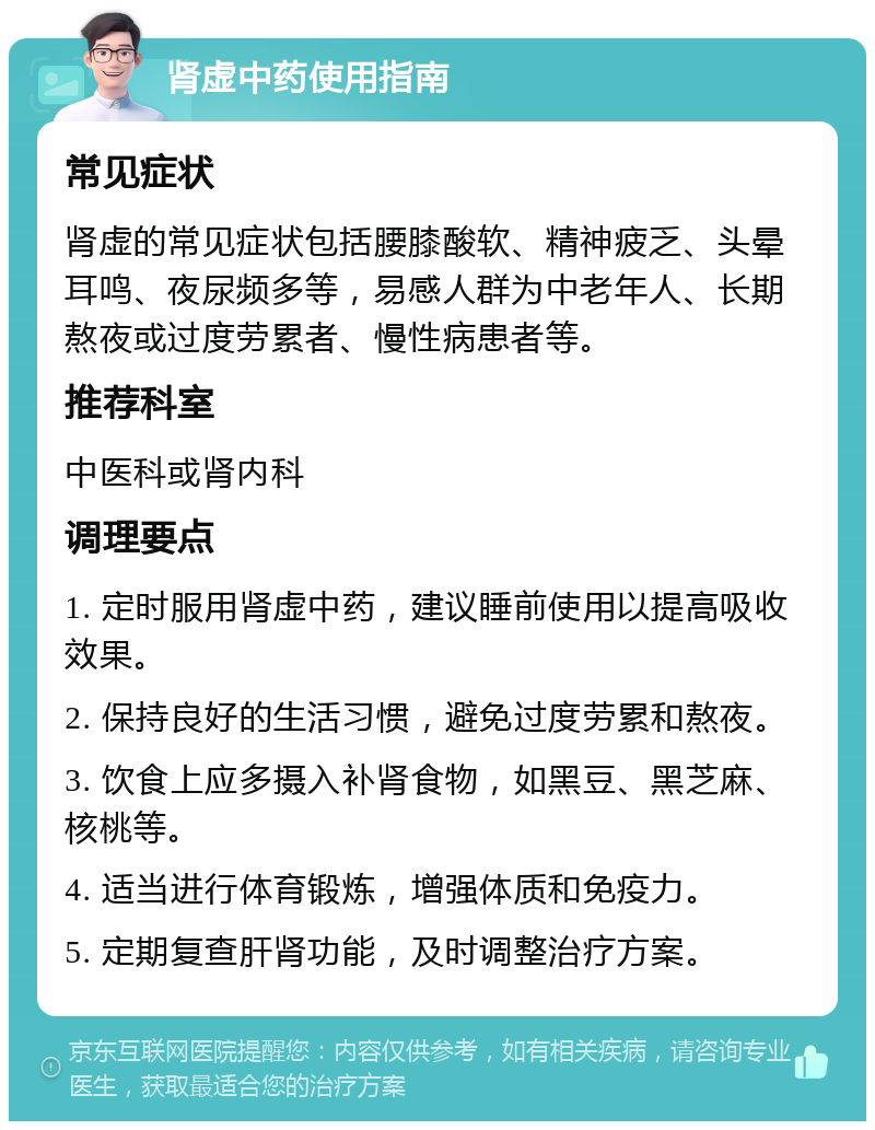 肾虚中药使用指南 常见症状 肾虚的常见症状包括腰膝酸软、精神疲乏、头晕耳鸣、夜尿频多等，易感人群为中老年人、长期熬夜或过度劳累者、慢性病患者等。 推荐科室 中医科或肾内科 调理要点 1. 定时服用肾虚中药，建议睡前使用以提高吸收效果。 2. 保持良好的生活习惯，避免过度劳累和熬夜。 3. 饮食上应多摄入补肾食物，如黑豆、黑芝麻、核桃等。 4. 适当进行体育锻炼，增强体质和免疫力。 5. 定期复查肝肾功能，及时调整治疗方案。