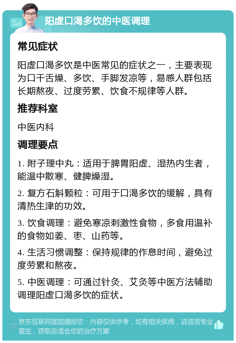 阳虚口渴多饮的中医调理 常见症状 阳虚口渴多饮是中医常见的症状之一，主要表现为口干舌燥、多饮、手脚发凉等，易感人群包括长期熬夜、过度劳累、饮食不规律等人群。 推荐科室 中医内科 调理要点 1. 附子理中丸：适用于脾胃阳虚、湿热内生者，能温中散寒、健脾燥湿。 2. 复方石斛颗粒：可用于口渴多饮的缓解，具有清热生津的功效。 3. 饮食调理：避免寒凉刺激性食物，多食用温补的食物如姜、枣、山药等。 4. 生活习惯调整：保持规律的作息时间，避免过度劳累和熬夜。 5. 中医调理：可通过针灸、艾灸等中医方法辅助调理阳虚口渴多饮的症状。