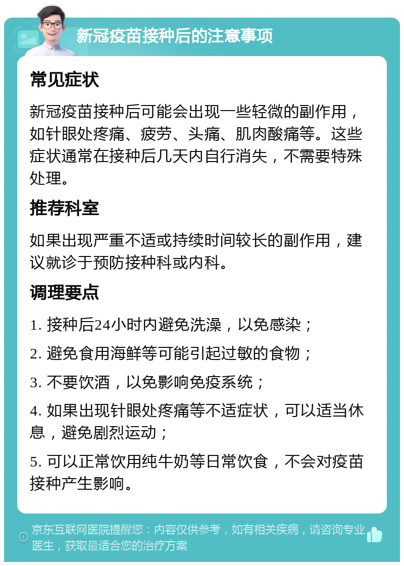 新冠疫苗接种后的注意事项 常见症状 新冠疫苗接种后可能会出现一些轻微的副作用，如针眼处疼痛、疲劳、头痛、肌肉酸痛等。这些症状通常在接种后几天内自行消失，不需要特殊处理。 推荐科室 如果出现严重不适或持续时间较长的副作用，建议就诊于预防接种科或内科。 调理要点 1. 接种后24小时内避免洗澡，以免感染； 2. 避免食用海鲜等可能引起过敏的食物； 3. 不要饮酒，以免影响免疫系统； 4. 如果出现针眼处疼痛等不适症状，可以适当休息，避免剧烈运动； 5. 可以正常饮用纯牛奶等日常饮食，不会对疫苗接种产生影响。