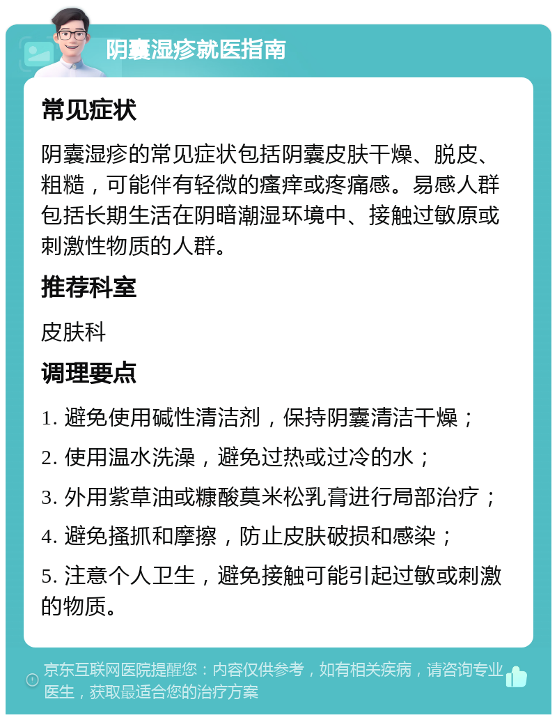 阴囊湿疹就医指南 常见症状 阴囊湿疹的常见症状包括阴囊皮肤干燥、脱皮、粗糙，可能伴有轻微的瘙痒或疼痛感。易感人群包括长期生活在阴暗潮湿环境中、接触过敏原或刺激性物质的人群。 推荐科室 皮肤科 调理要点 1. 避免使用碱性清洁剂，保持阴囊清洁干燥； 2. 使用温水洗澡，避免过热或过冷的水； 3. 外用紫草油或糠酸莫米松乳膏进行局部治疗； 4. 避免搔抓和摩擦，防止皮肤破损和感染； 5. 注意个人卫生，避免接触可能引起过敏或刺激的物质。