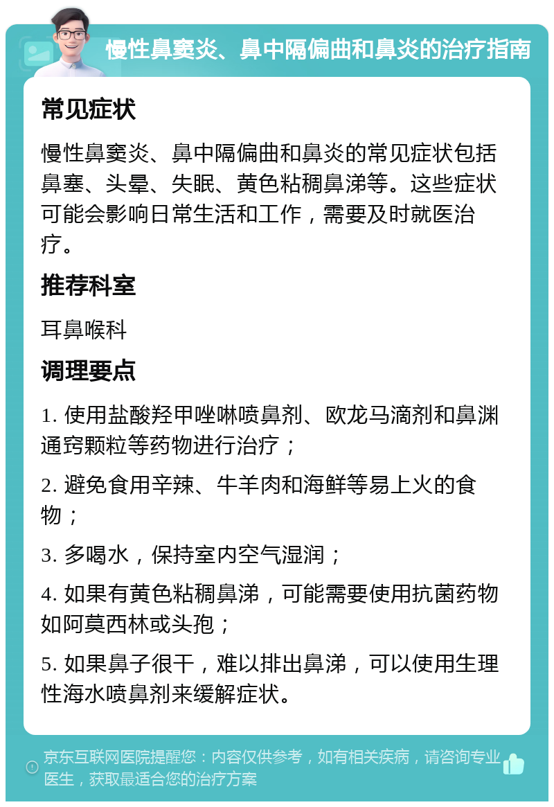 慢性鼻窦炎、鼻中隔偏曲和鼻炎的治疗指南 常见症状 慢性鼻窦炎、鼻中隔偏曲和鼻炎的常见症状包括鼻塞、头晕、失眠、黄色粘稠鼻涕等。这些症状可能会影响日常生活和工作，需要及时就医治疗。 推荐科室 耳鼻喉科 调理要点 1. 使用盐酸羟甲唑啉喷鼻剂、欧龙马滴剂和鼻渊通窍颗粒等药物进行治疗； 2. 避免食用辛辣、牛羊肉和海鲜等易上火的食物； 3. 多喝水，保持室内空气湿润； 4. 如果有黄色粘稠鼻涕，可能需要使用抗菌药物如阿莫西林或头孢； 5. 如果鼻子很干，难以排出鼻涕，可以使用生理性海水喷鼻剂来缓解症状。