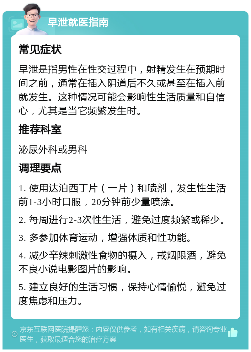 早泄就医指南 常见症状 早泄是指男性在性交过程中，射精发生在预期时间之前，通常在插入阴道后不久或甚至在插入前就发生。这种情况可能会影响性生活质量和自信心，尤其是当它频繁发生时。 推荐科室 泌尿外科或男科 调理要点 1. 使用达泊西丁片（一片）和喷剂，发生性生活前1-3小时口服，20分钟前少量喷涂。 2. 每周进行2-3次性生活，避免过度频繁或稀少。 3. 多参加体育运动，增强体质和性功能。 4. 减少辛辣刺激性食物的摄入，戒烟限酒，避免不良小说电影图片的影响。 5. 建立良好的生活习惯，保持心情愉悦，避免过度焦虑和压力。