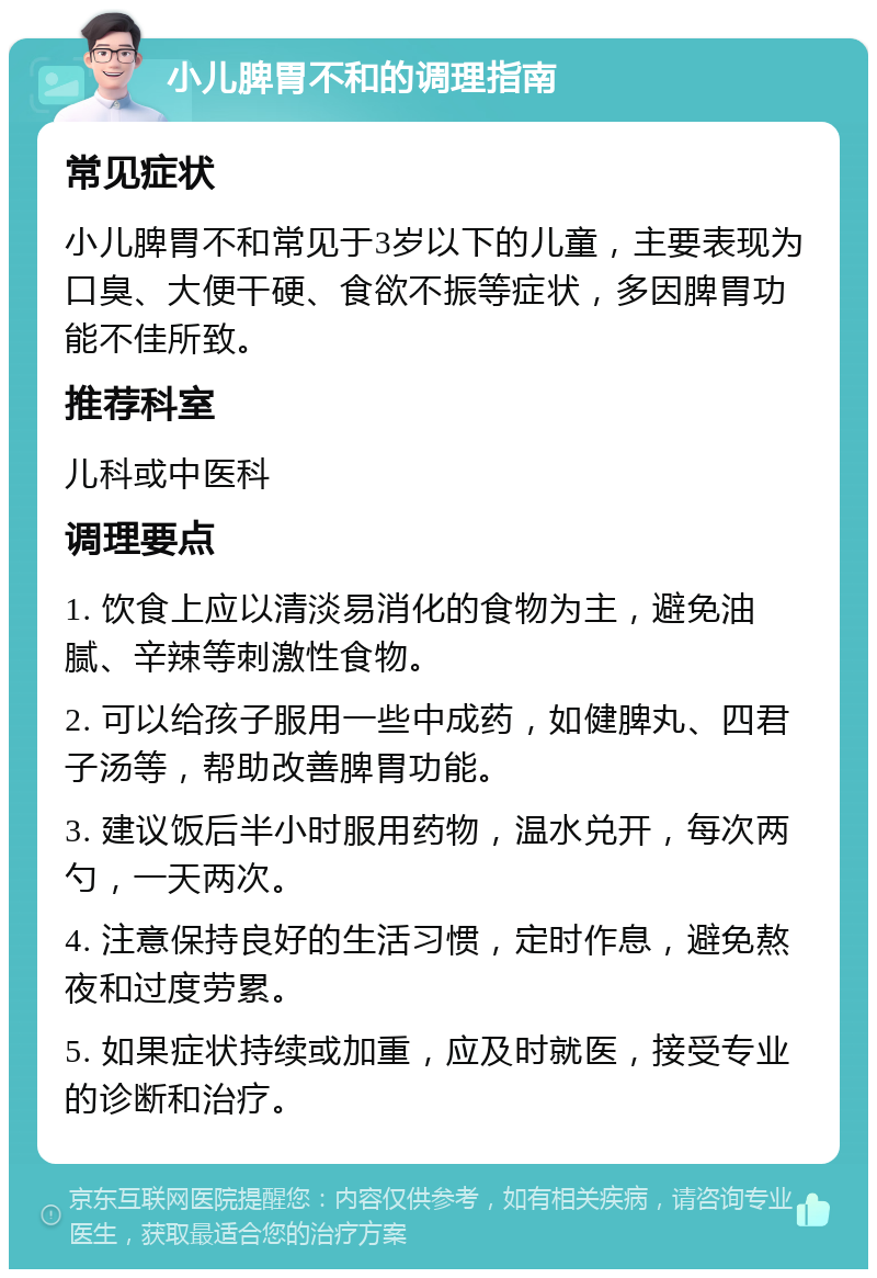 小儿脾胃不和的调理指南 常见症状 小儿脾胃不和常见于3岁以下的儿童，主要表现为口臭、大便干硬、食欲不振等症状，多因脾胃功能不佳所致。 推荐科室 儿科或中医科 调理要点 1. 饮食上应以清淡易消化的食物为主，避免油腻、辛辣等刺激性食物。 2. 可以给孩子服用一些中成药，如健脾丸、四君子汤等，帮助改善脾胃功能。 3. 建议饭后半小时服用药物，温水兑开，每次两勺，一天两次。 4. 注意保持良好的生活习惯，定时作息，避免熬夜和过度劳累。 5. 如果症状持续或加重，应及时就医，接受专业的诊断和治疗。