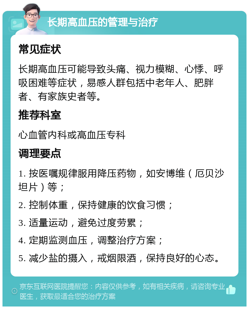 长期高血压的管理与治疗 常见症状 长期高血压可能导致头痛、视力模糊、心悸、呼吸困难等症状，易感人群包括中老年人、肥胖者、有家族史者等。 推荐科室 心血管内科或高血压专科 调理要点 1. 按医嘱规律服用降压药物，如安博维（厄贝沙坦片）等； 2. 控制体重，保持健康的饮食习惯； 3. 适量运动，避免过度劳累； 4. 定期监测血压，调整治疗方案； 5. 减少盐的摄入，戒烟限酒，保持良好的心态。