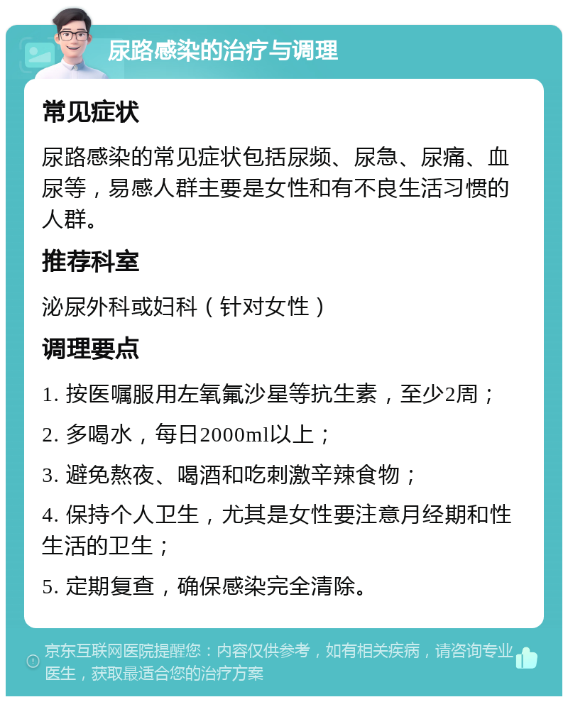 尿路感染的治疗与调理 常见症状 尿路感染的常见症状包括尿频、尿急、尿痛、血尿等，易感人群主要是女性和有不良生活习惯的人群。 推荐科室 泌尿外科或妇科（针对女性） 调理要点 1. 按医嘱服用左氧氟沙星等抗生素，至少2周； 2. 多喝水，每日2000ml以上； 3. 避免熬夜、喝酒和吃刺激辛辣食物； 4. 保持个人卫生，尤其是女性要注意月经期和性生活的卫生； 5. 定期复查，确保感染完全清除。