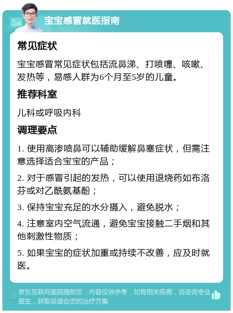 宝宝感冒就医指南 常见症状 宝宝感冒常见症状包括流鼻涕、打喷嚏、咳嗽、发热等，易感人群为6个月至5岁的儿童。 推荐科室 儿科或呼吸内科 调理要点 1. 使用高渗喷鼻可以辅助缓解鼻塞症状，但需注意选择适合宝宝的产品； 2. 对于感冒引起的发热，可以使用退烧药如布洛芬或对乙酰氨基酚； 3. 保持宝宝充足的水分摄入，避免脱水； 4. 注意室内空气流通，避免宝宝接触二手烟和其他刺激性物质； 5. 如果宝宝的症状加重或持续不改善，应及时就医。