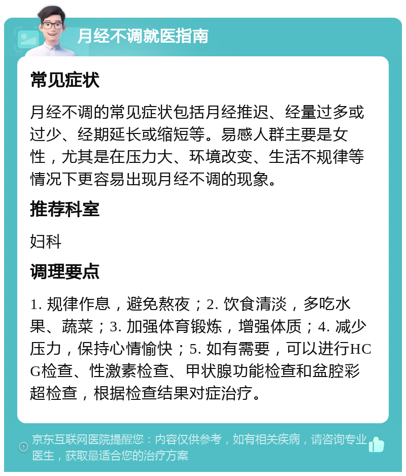 月经不调就医指南 常见症状 月经不调的常见症状包括月经推迟、经量过多或过少、经期延长或缩短等。易感人群主要是女性，尤其是在压力大、环境改变、生活不规律等情况下更容易出现月经不调的现象。 推荐科室 妇科 调理要点 1. 规律作息，避免熬夜；2. 饮食清淡，多吃水果、蔬菜；3. 加强体育锻炼，增强体质；4. 减少压力，保持心情愉快；5. 如有需要，可以进行HCG检查、性激素检查、甲状腺功能检查和盆腔彩超检查，根据检查结果对症治疗。