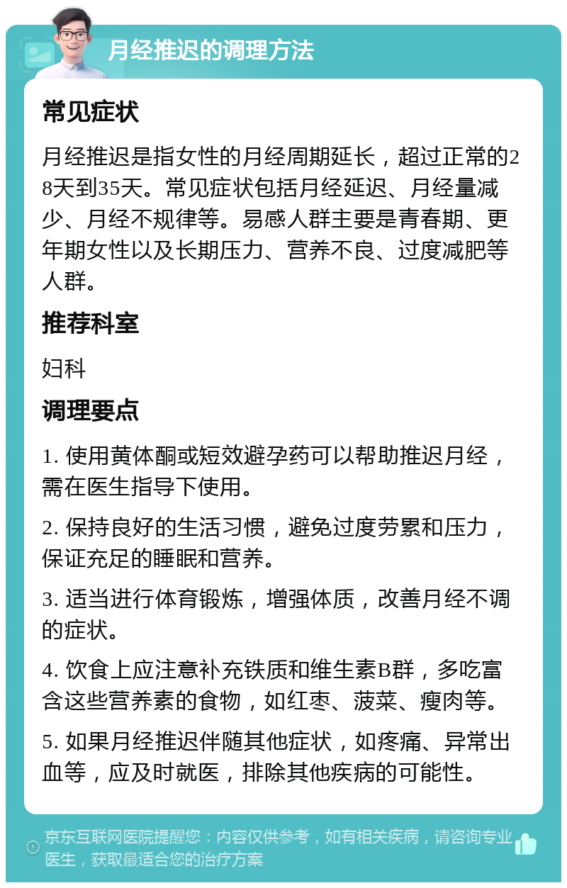 月经推迟的调理方法 常见症状 月经推迟是指女性的月经周期延长，超过正常的28天到35天。常见症状包括月经延迟、月经量减少、月经不规律等。易感人群主要是青春期、更年期女性以及长期压力、营养不良、过度减肥等人群。 推荐科室 妇科 调理要点 1. 使用黄体酮或短效避孕药可以帮助推迟月经，需在医生指导下使用。 2. 保持良好的生活习惯，避免过度劳累和压力，保证充足的睡眠和营养。 3. 适当进行体育锻炼，增强体质，改善月经不调的症状。 4. 饮食上应注意补充铁质和维生素B群，多吃富含这些营养素的食物，如红枣、菠菜、瘦肉等。 5. 如果月经推迟伴随其他症状，如疼痛、异常出血等，应及时就医，排除其他疾病的可能性。