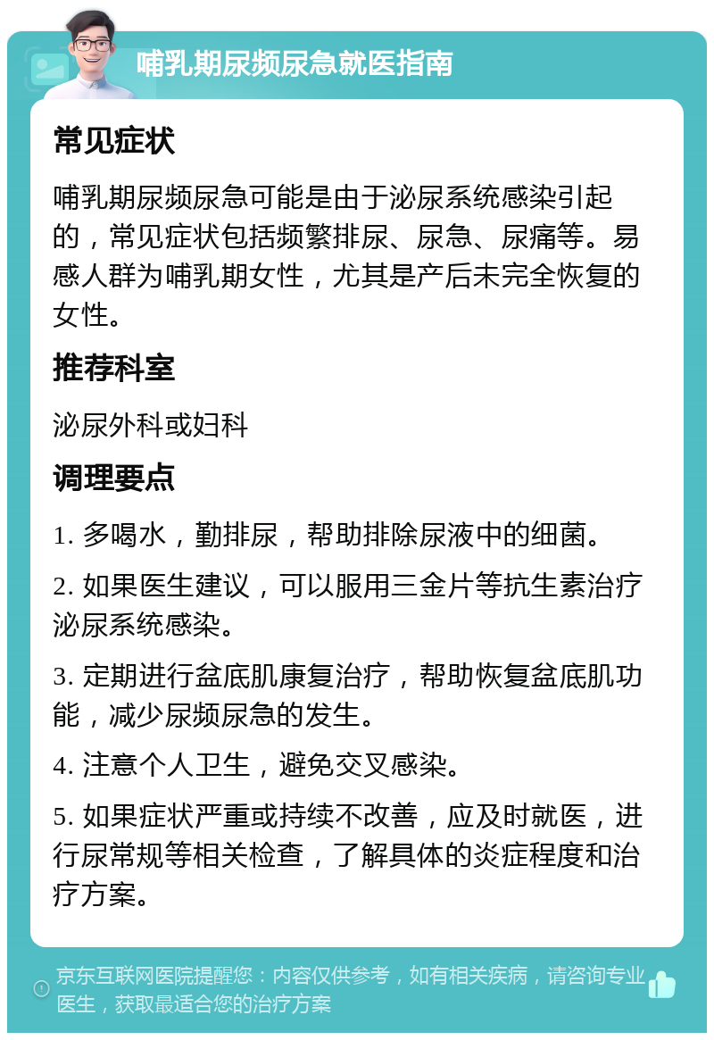 哺乳期尿频尿急就医指南 常见症状 哺乳期尿频尿急可能是由于泌尿系统感染引起的，常见症状包括频繁排尿、尿急、尿痛等。易感人群为哺乳期女性，尤其是产后未完全恢复的女性。 推荐科室 泌尿外科或妇科 调理要点 1. 多喝水，勤排尿，帮助排除尿液中的细菌。 2. 如果医生建议，可以服用三金片等抗生素治疗泌尿系统感染。 3. 定期进行盆底肌康复治疗，帮助恢复盆底肌功能，减少尿频尿急的发生。 4. 注意个人卫生，避免交叉感染。 5. 如果症状严重或持续不改善，应及时就医，进行尿常规等相关检查，了解具体的炎症程度和治疗方案。