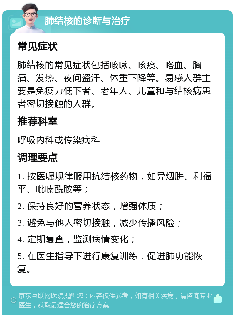 肺结核的诊断与治疗 常见症状 肺结核的常见症状包括咳嗽、咳痰、咯血、胸痛、发热、夜间盗汗、体重下降等。易感人群主要是免疫力低下者、老年人、儿童和与结核病患者密切接触的人群。 推荐科室 呼吸内科或传染病科 调理要点 1. 按医嘱规律服用抗结核药物，如异烟肼、利福平、吡嗪酰胺等； 2. 保持良好的营养状态，增强体质； 3. 避免与他人密切接触，减少传播风险； 4. 定期复查，监测病情变化； 5. 在医生指导下进行康复训练，促进肺功能恢复。