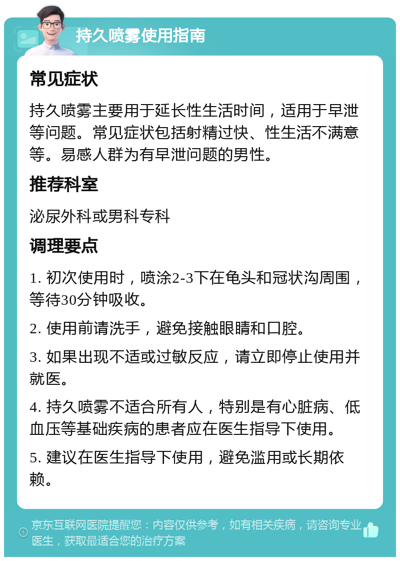 持久喷雾使用指南 常见症状 持久喷雾主要用于延长性生活时间，适用于早泄等问题。常见症状包括射精过快、性生活不满意等。易感人群为有早泄问题的男性。 推荐科室 泌尿外科或男科专科 调理要点 1. 初次使用时，喷涂2-3下在龟头和冠状沟周围，等待30分钟吸收。 2. 使用前请洗手，避免接触眼睛和口腔。 3. 如果出现不适或过敏反应，请立即停止使用并就医。 4. 持久喷雾不适合所有人，特别是有心脏病、低血压等基础疾病的患者应在医生指导下使用。 5. 建议在医生指导下使用，避免滥用或长期依赖。