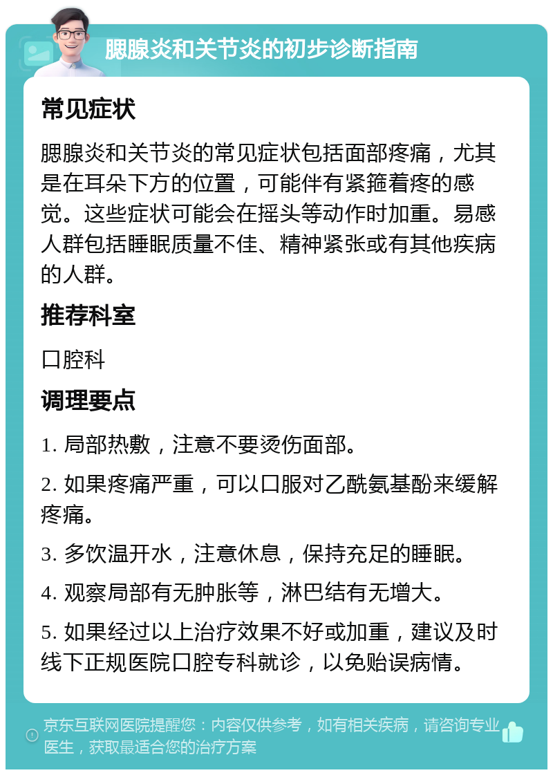 腮腺炎和关节炎的初步诊断指南 常见症状 腮腺炎和关节炎的常见症状包括面部疼痛，尤其是在耳朵下方的位置，可能伴有紧箍着疼的感觉。这些症状可能会在摇头等动作时加重。易感人群包括睡眠质量不佳、精神紧张或有其他疾病的人群。 推荐科室 口腔科 调理要点 1. 局部热敷，注意不要烫伤面部。 2. 如果疼痛严重，可以口服对乙酰氨基酚来缓解疼痛。 3. 多饮温开水，注意休息，保持充足的睡眠。 4. 观察局部有无肿胀等，淋巴结有无增大。 5. 如果经过以上治疗效果不好或加重，建议及时线下正规医院口腔专科就诊，以免贻误病情。